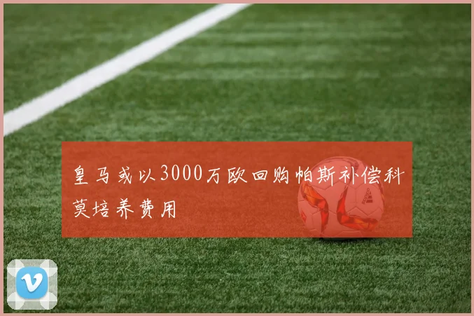 皇马或以3000万欧回购帕斯补偿科莫培养费用