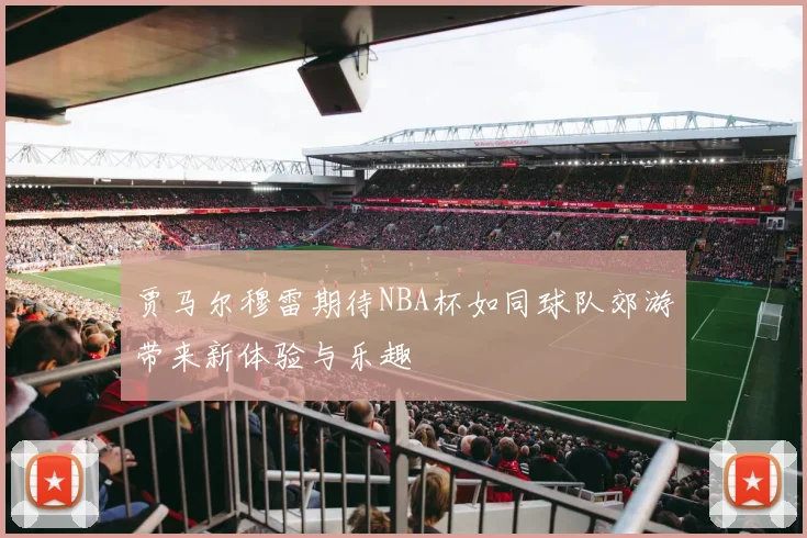贾马尔穆雷期待NBA杯如同球队郊游带来新体验与乐趣