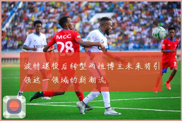 波特退役后转型两性博主未来将引领这一领域的新潮流