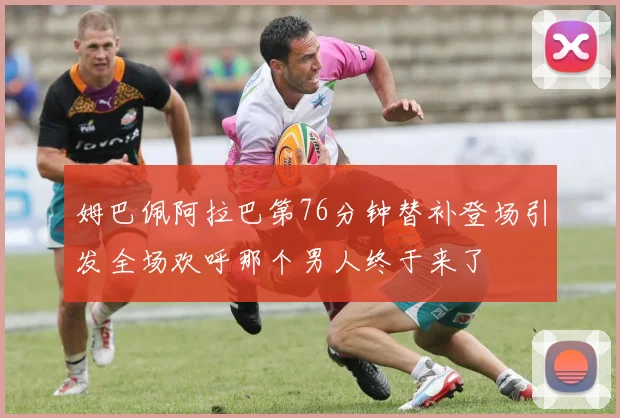姆巴佩阿拉巴第76分钟替补登场引发全场欢呼那个男人终于来了