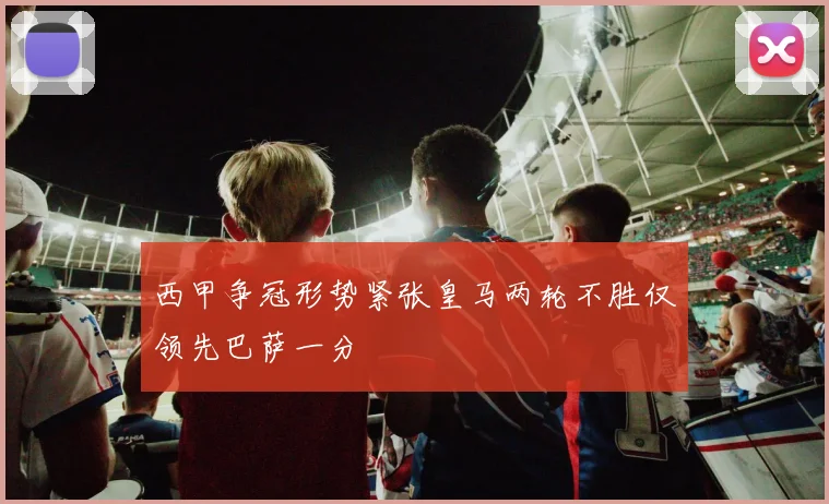 西甲争冠形势紧张皇马两轮不胜仅领先巴萨一分