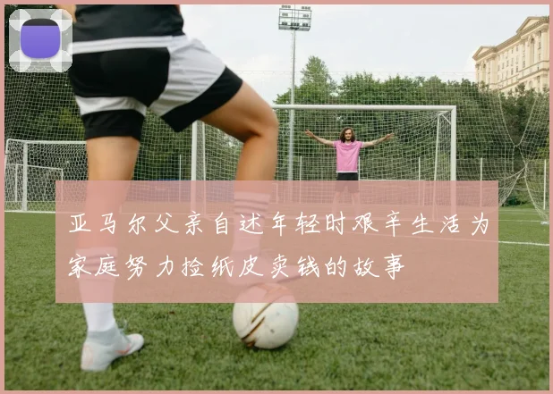 亚马尔父亲自述年轻时艰辛生活为家庭努力捡纸皮卖钱的故事