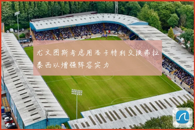 尤文图斯考虑用洛卡特利交换弗拉泰西以增强阵容实力