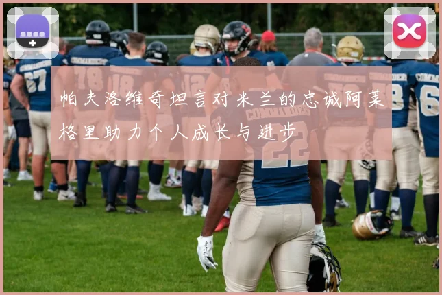 帕夫洛维奇坦言对米兰的忠诚阿莱格里助力个人成长与进步