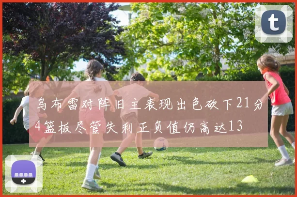 乌布雷对阵旧主表现出色砍下21分4篮板尽管失利正负值仍高达13