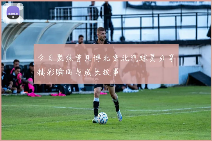今日聚焦曾凡博北京北汽球员分享精彩瞬间与成长故事