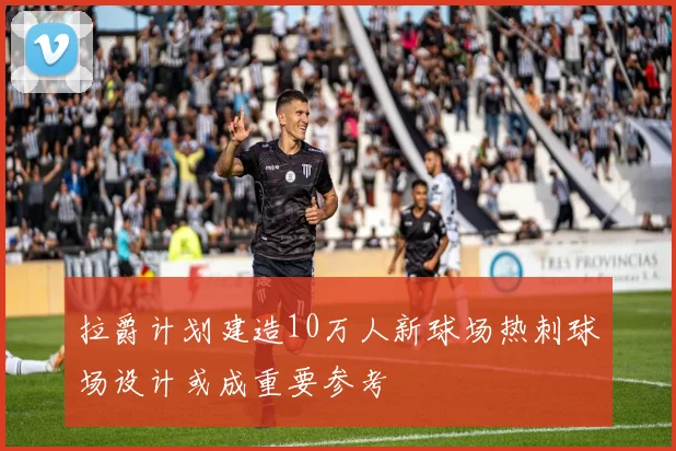拉爵计划建造10万人新球场热刺球场设计或成重要参考