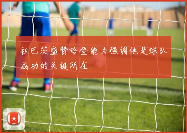 祖巴茨盛赞哈登能力强调他是球队成功的关键所在