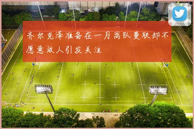 齐尔克泽准备在一月离队曼联却不愿意放人引发关注
