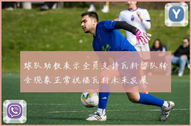 球队助教表示全员支持瓦科留队转会现象正常祝福瓦科未来发展