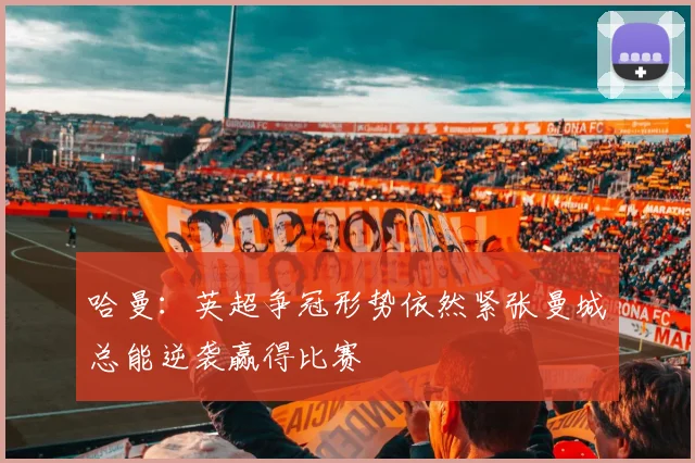 哈曼：英超争冠形势依然紧张曼城总能逆袭赢得比赛
