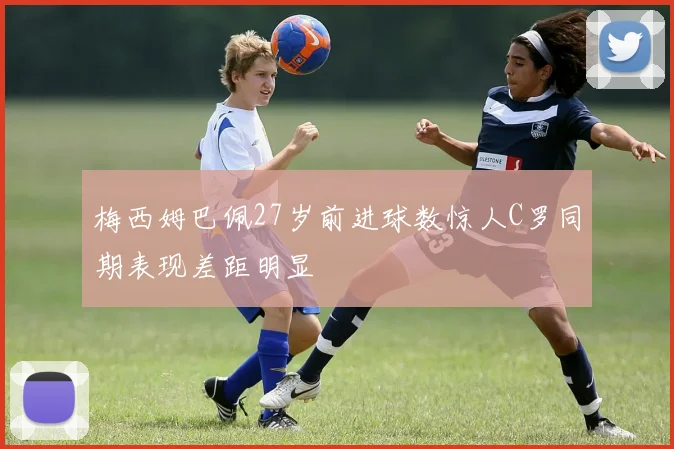 梅西姆巴佩27岁前进球数惊人C罗同期表现差距明显