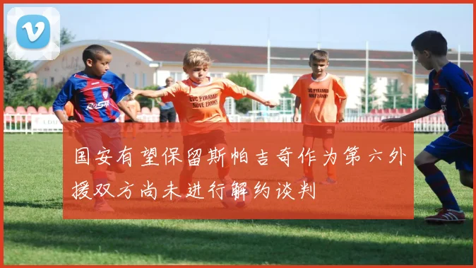 国安有望保留斯帕吉奇作为第六外援双方尚未进行解约谈判
