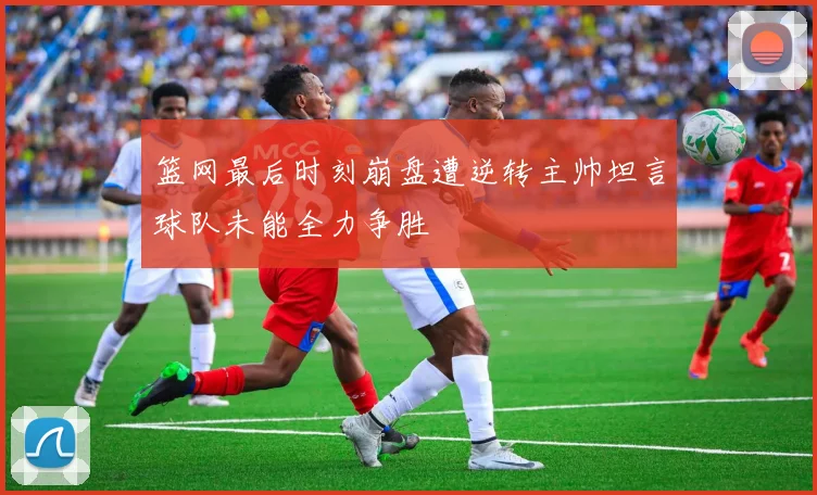 篮网最后时刻崩盘遭逆转主帅坦言球队未能全力争胜